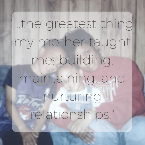 -...the greatest thing my mother taught me- building, maintaining, and nurturing relationships.-